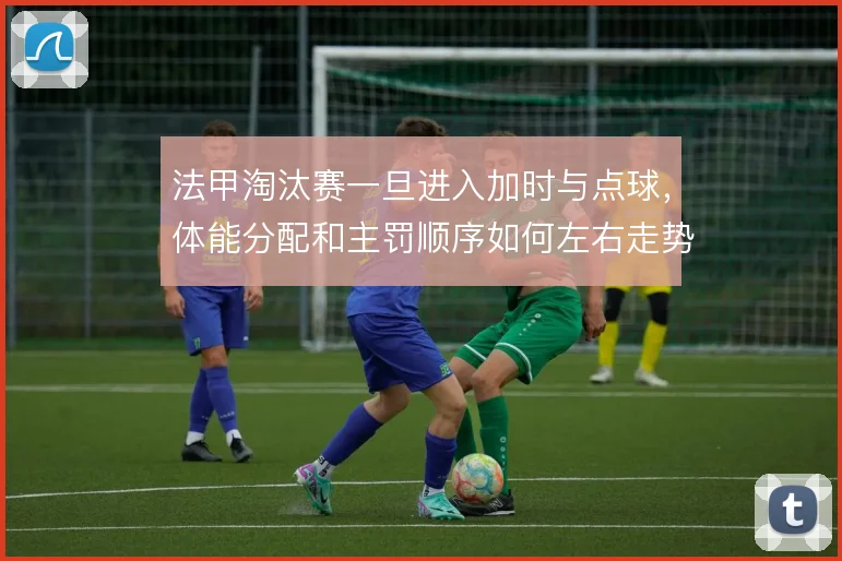 法甲淘汰赛一旦进入加时与点球，体能分配和主罚顺序如何左右走势