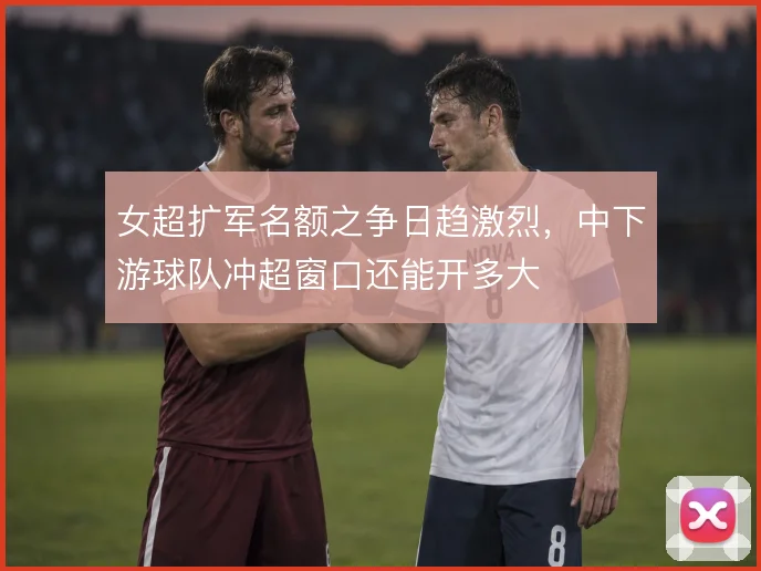 女超扩军名额之争日趋激烈,中下游球队冲超窗口还能开多大