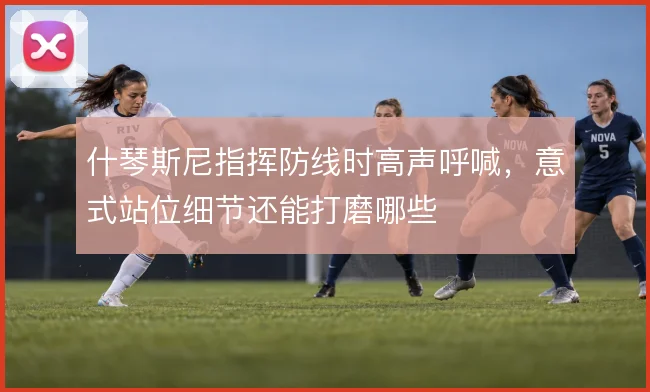 什琴斯尼指挥防线时高声呼喊,意式站位细节还能打磨哪些