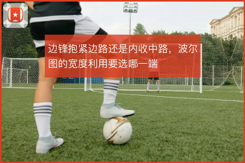 边锋抱紧边路还是内收中路,波尔图的宽度利用要选哪一端
