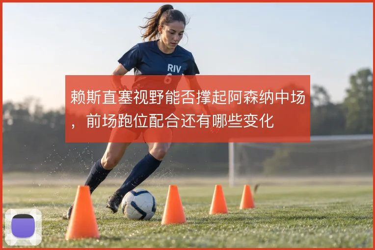 赖斯直塞视野能否撑起阿森纳中场，前场跑位配合还有哪些变化