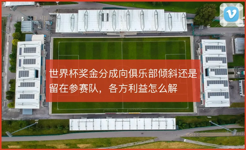 世界杯奖金分成向俱乐部倾斜还是留在参赛队，各方利益怎么解