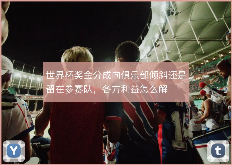 世界杯奖金分成向俱乐部倾斜还是留在参赛队,各方利益怎么解