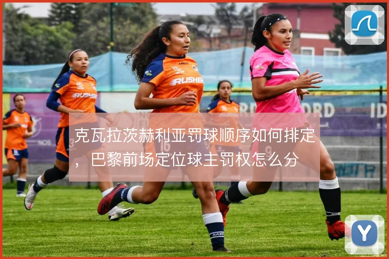 克瓦拉茨赫利亚罚球顺序如何排定，巴黎前场定位球主罚权怎么分