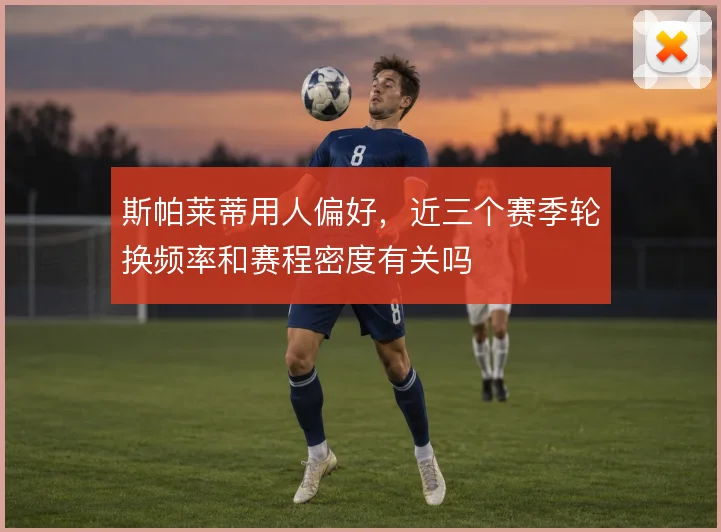 斯帕莱蒂用人偏好，近三个赛季轮换频率和赛程密度有关吗