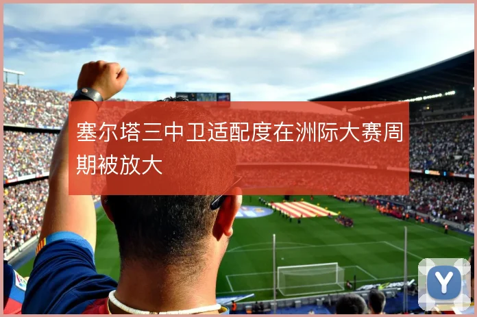 塞尔塔三中卫适配度在洲际大赛周期被放大