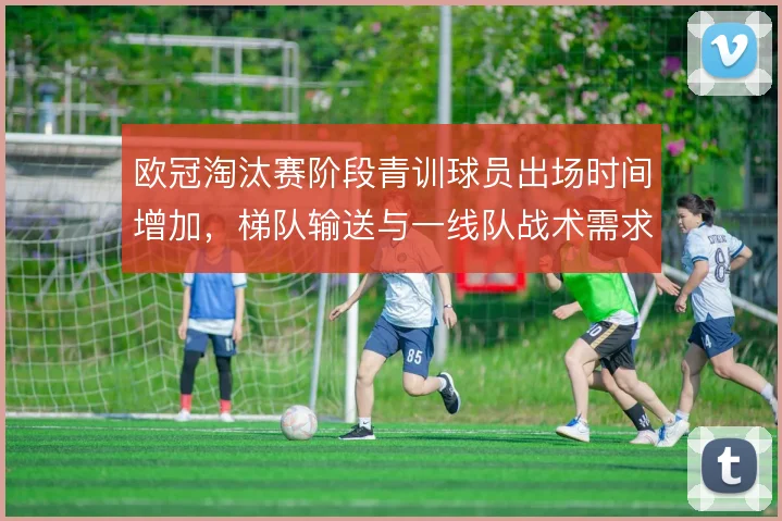 欧冠淘汰赛阶段青训球员出场时间增加，梯队输送与一线队战术需求形成联动