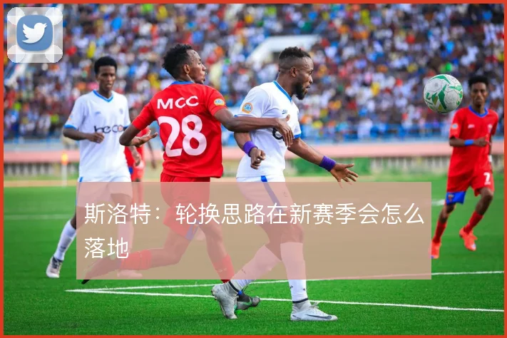 斯洛特：轮换思路在新赛季会怎么落地