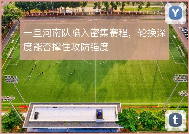 一旦河南队陷入密集赛程,轮换深度能否撑住攻防强度