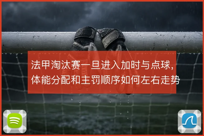 法甲淘汰赛一旦进入加时与点球，体能分配和主罚顺序如何左右走势