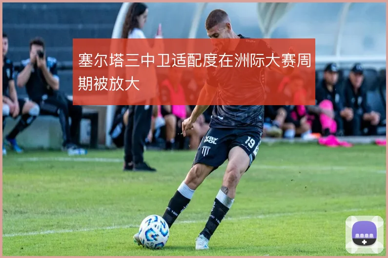 塞尔塔三中卫适配度在洲际大赛周期被放大