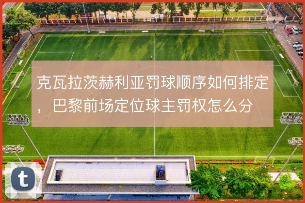 克瓦拉茨赫利亚罚球顺序如何排定,巴黎前场定位球主罚权怎么分
