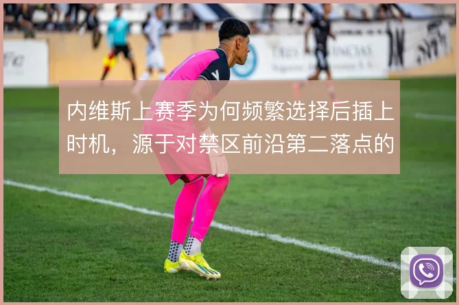 内维斯上赛季为何频繁选择后插上时机，源于对禁区前沿第二落点的精准预判