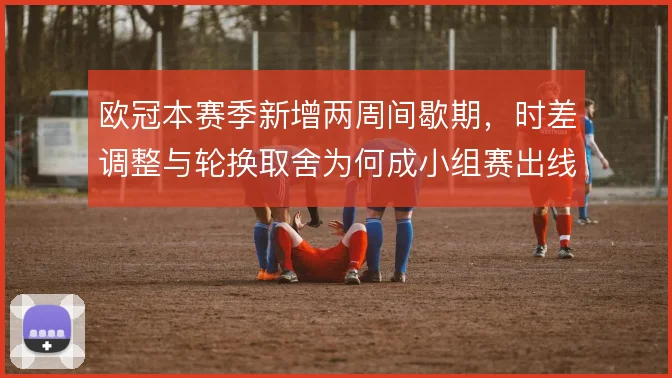 欧冠本赛季新增两周间歇期，时差调整与轮换取舍为何成小组赛出线变量