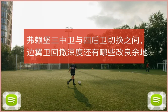 弗赖堡三中卫与四后卫切换之间，边翼卫回撤深度还有哪些改良余地