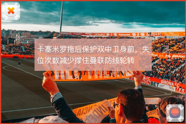 卡塞米罗拖后保护双中卫身前，失位次数减少撑住曼联防线轮转