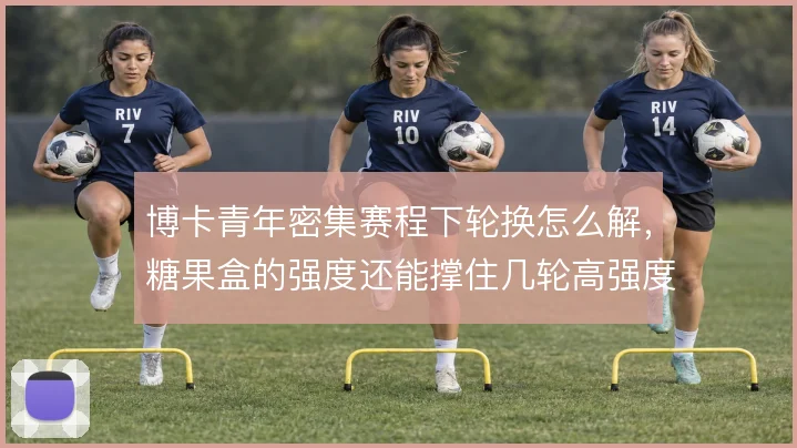 博卡青年密集赛程下轮换怎么解,糖果盒的强度还能撑住几轮高强度对抗