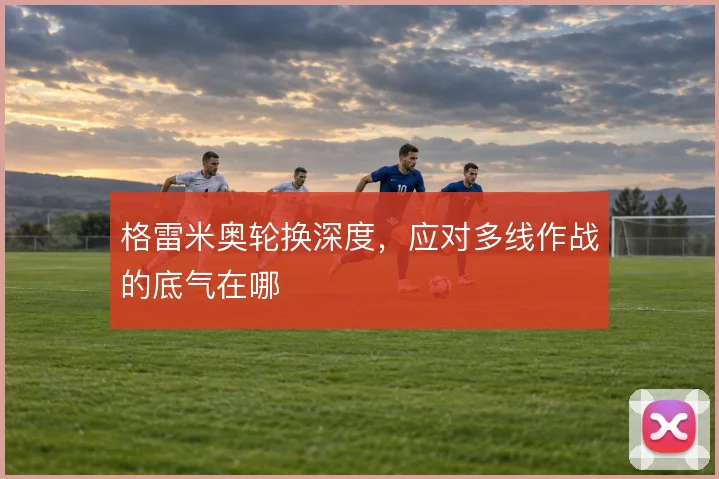 格雷米奥轮换深度,应对多线作战的底气在哪