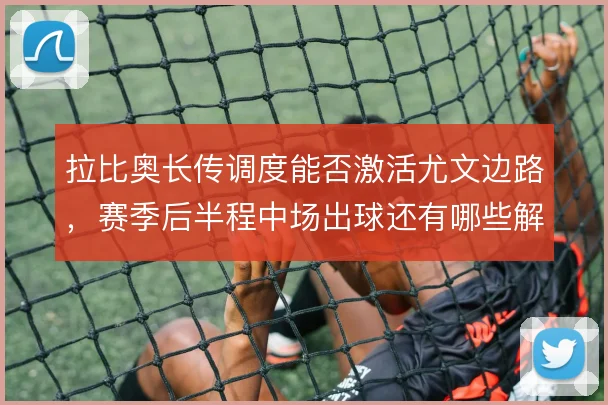 拉比奥长传调度能否激活尤文边路,赛季后半程中场出球还有哪些解法