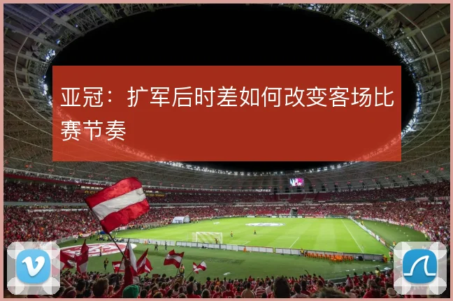亚冠：扩军后时差如何改变客场比赛节奏