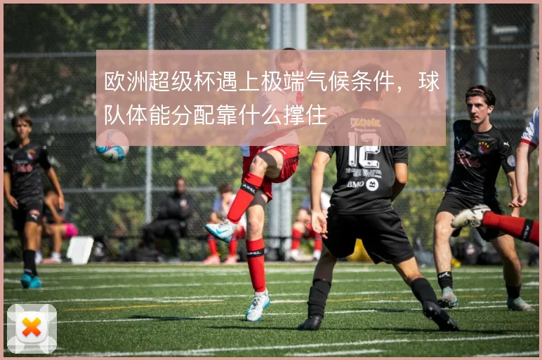 欧洲超级杯遇上极端气候条件，球队体能分配靠什么撑住