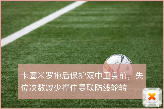 卡塞米罗拖后保护双中卫身前，失位次数减少撑住曼联防线轮转